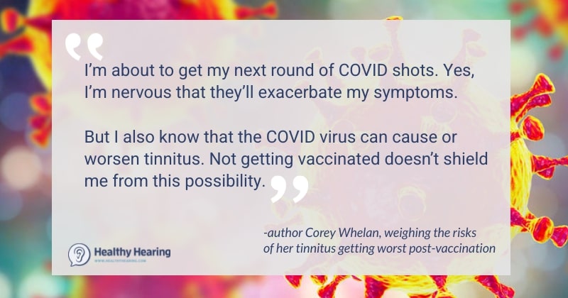 A quote that says "I’m about to get my next round of COVID shots. Yes, I’m nervous that they’ll exacerbate my symptoms.    But I also know that the COVID virus can cause or worsen tinnitus. Not getting vaccinated doesn’t shield me from this possibility."